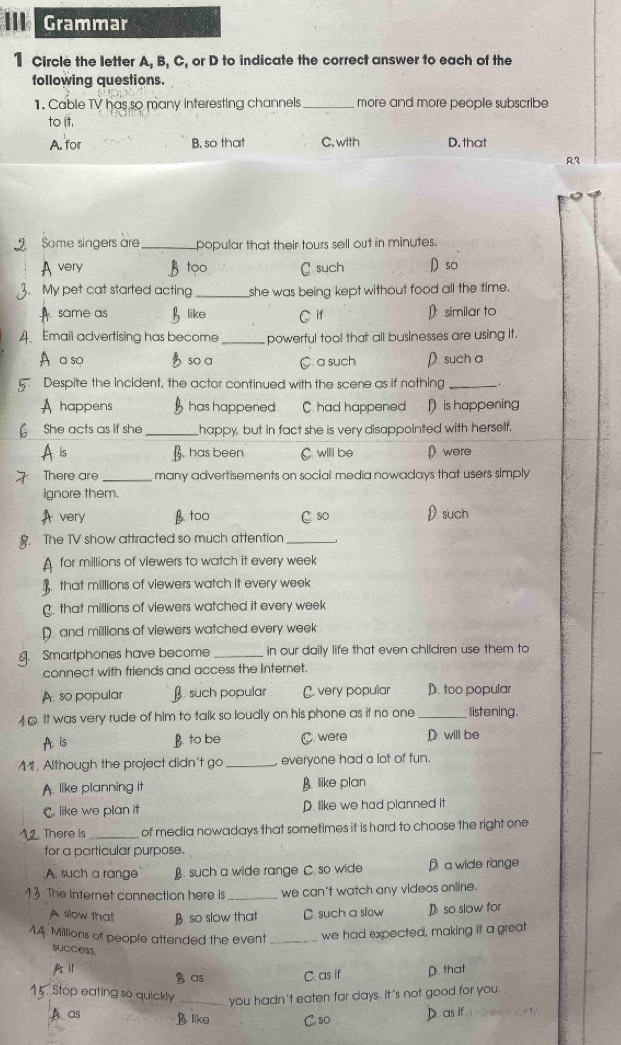 Grammar
1 Circle the letter A, B, C, or D to indicate the correct answer to each of the
following questions.
1. Cable TV has so many interesting channels _more and more people subscribe
to it.
A. for B, so that C.with D. that
A
Some singers are _popular that their tours sell out in minutes.
very B too C. such ρso
. My pet cat started acting _she was being kept without food all the time.
same as like C if D similar to
A Email advertising has become_ powerful tool that all businesses are using it.
A a so so a C. a such D. such a
Despite the Incident, the actor continued with the scene as if nothing _.
A happens has happened C. had happened D is happening
She acts as if she _happy, but in fact she is very disappointed with herself.
is B. has been C. willl be ( were
There are _many advertisements on social media nowadays that users simply
ignore them.
very B too C so D. such
. The TV show attracted so much attention_
for millions of viewers to watch it every week
that millions of viewers watch it every week. that millions of viewers watched it every week
D. and millions of viewers watched every week
. Smartphones have become _in our daily life that even children use them to
connect with friends and access the Internet.
A. so popular β. such popular C. very popular D. too popular
45. It was very rude of him to talk so loudly on his phone as if no one _listening.
A. is B. to be C. were D will be
11. Although the project didn't go _everyone had a lot of fun.
A. like planning it B. like plan
C like we plan it D. like we had planned it
. There is _of media nowadays that sometimes it is hard to choose the right one
for a particular purpose.
A. such a range B. such a wide range C. so wide a wide range
The Internet connection here is _we can't watch any videos online.
A slow that B so slow that C. such a sllow D so slow for
Millions of people attended the event _we had expected, making it a great
success.
A i B as C. as if D. that
Stop eating so quickly _you hadn't eaten for days. It's not good for you.
A as B. like C so
D. as if  √ 4