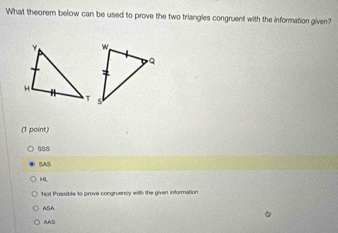 What theorem below can be used to prove the two triangles congruent with the information given?
(1 point)
SSS
SAS
HL
Not Possible to prove congruency with the given information
ASA
AAS