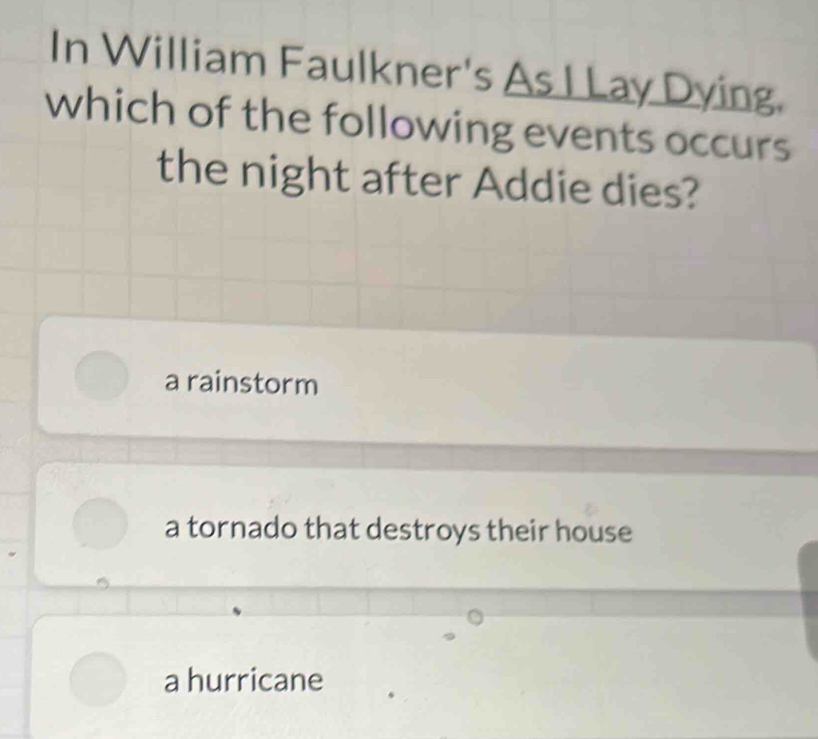 In William Faulkner's As I Lay Dying.
which of the following events occurs
the night after Addie dies?
a rainstorm
a tornado that destroys their house
a hurricane