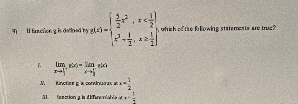 If function g is defined by g(x)=beginarrayl  5/2 x^2,x , which of the following statements are true?
I. limlimits _xto frac 12^+g(x)=limlimits _xto frac 12^-g(x)
I1. function g is continuous at x= 1/2 
III. function g is differentiable at x= 1/2 