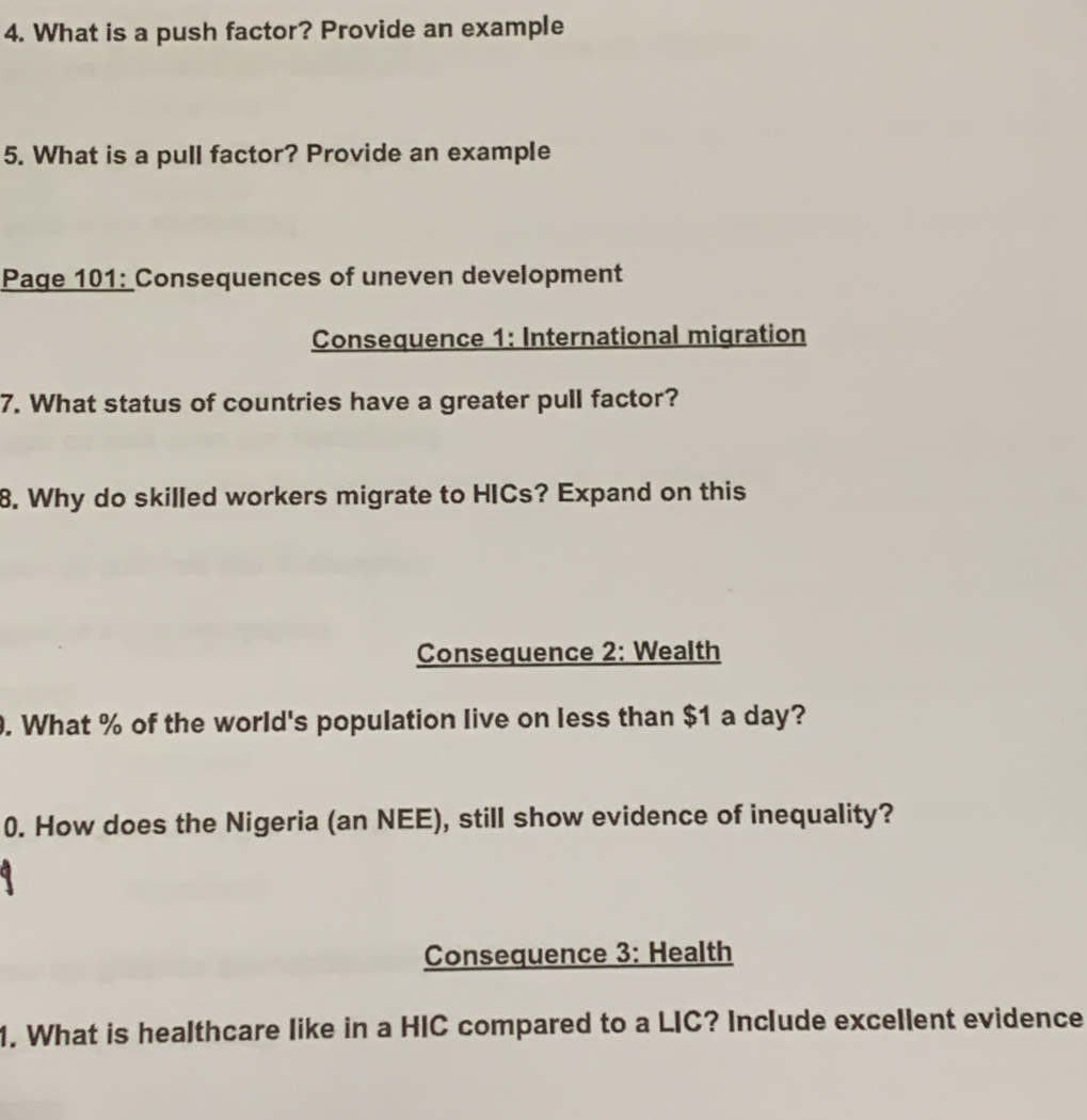 What is a push factor? Provide an example 
5. What is a pull factor? Provide an example 
Page 101: Consequences of uneven development 
Consequence 1: International migration 
7. What status of countries have a greater pull factor? 
8. Why do skilled workers migrate to HICs? Expand on this 
Consequence 2: Wealth 
. What % of the world's population live on less than $1 a day? 
0. How does the Nigeria (an NEE), still show evidence of inequality? 
Consequence 3: Health 
1. What is healthcare like in a HIC compared to a LIC? Include excellent evidence