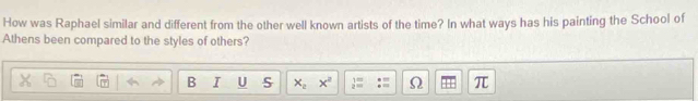 How was Raphael similar and different from the other well known artists of the time? In what ways has his painting the School of 
Athens been compared to the styles of others? 
B I U S x_2 x^2  1/2 = Ω π