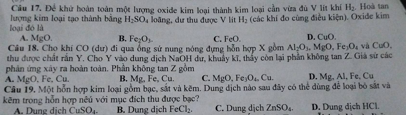 Đề khử hoàn toàn một lượng oxide kim loại thành kim loại cần vừa đủ V lít khí H_2. Hoà tan
lượng kim loại tạo thành bằng H_2SO_4 loãng, dư thu được V lít H_2 (các khí đo cùng điều kiện). Oxide kim
loại đó là
A. N 1 gO. B. Fe_2O_3. C. FeO.
D. CuO. 
Câu 18. Cho khí CO (dư) đi qua ống sứ nung nóng đựng hỗn hợp X gồm Al_2O_3, MgO, Fe_3O_4 và CuO, 
thu được chất rắn Y. Cho Y vào dung dịch NaOH dư, khuấy kĩ, thấy còn lại phần không tan Z. Giả sử các
phản ứng xây ra hoàn toàn. Phần không tan Z gồm
A. MgO, Fe, Cu. B. Mg, Fe, Cu. C. MgO, Fe_3O_4, , Cu. D. Mg, Al, Fe, Cu
Câu 19. Một hỗn hợp kim loại gồm bạc, sắt và kẽm. Dung dịch nào sau đây có thể dùng để loại bỏ sắt và
kẽm trong hỗn hợp nêú với mục đích thu được bạc?
A. Dung dịch CuSO_4. B. Dung dịch FeCl_2. C. Dung dịch ZnSO_4. D. Dung dịch HCl.