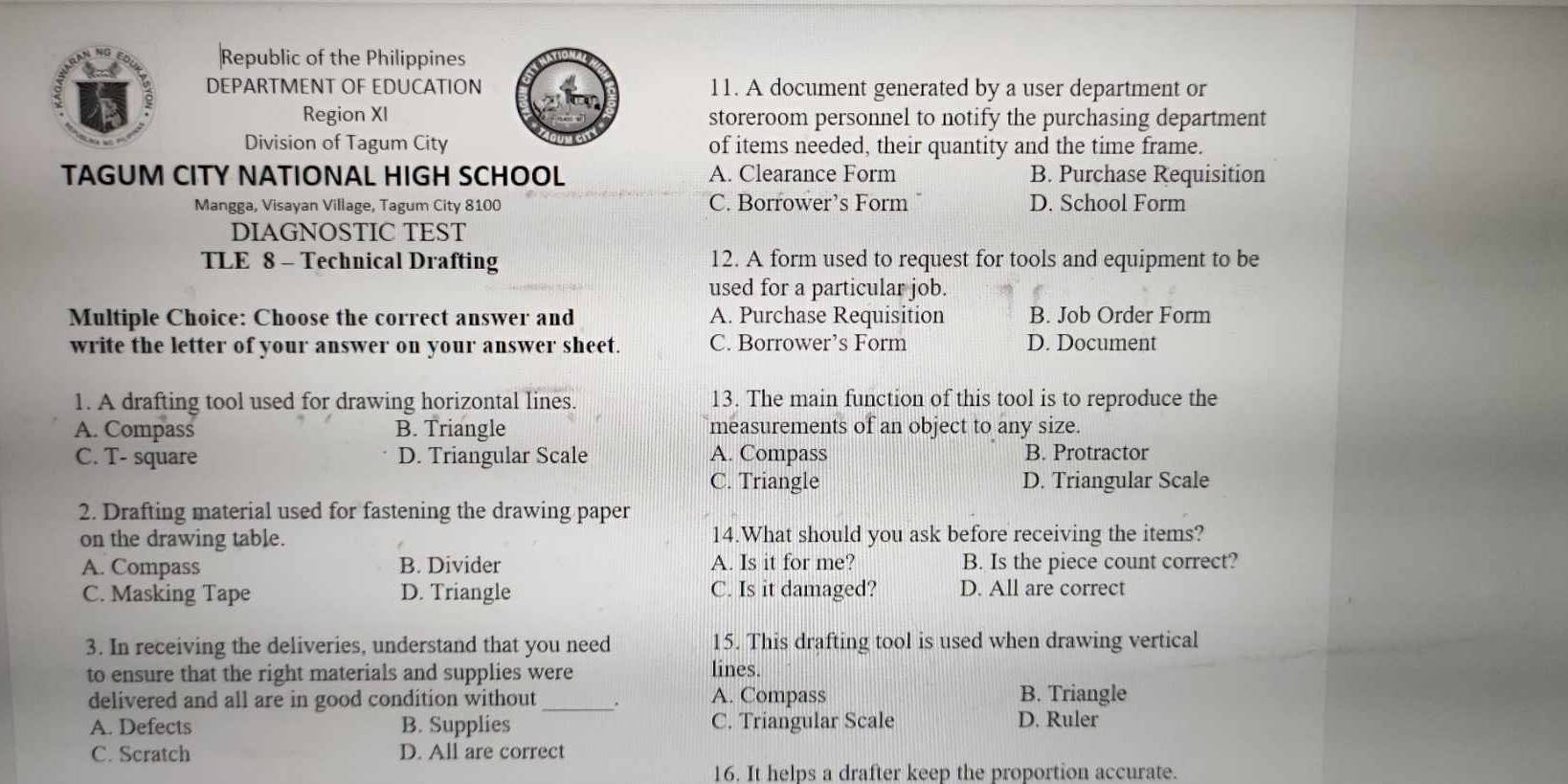 Republic of the Philippines
DEPARTMENT OF EDUCATION 11. A document generated by a user department or
Region XI storeroom personnel to notify the purchasing department
Division of Tagum City of items needed, their quantity and the time frame.
TAGUM CITY NATIONAL HIGH SCHOOL A. Clearance Form B. Purchase Requisition
Mangga, Visayan Village, Tagum City 8100 C. Borrower’s Form D. School Form
DIAGNOSTIC TEST
TLE 8 - Technical Drafting 12. A form used to request for tools and equipment to be
used for a particular job.
Multiple Choice: Choose the correct answer and A. Purchase Requisition B. Job Order Form
write the letter of your answer on your answer sheet. C. Borrower’s Form D. Document
1. A drafting tool used for drawing horizontal lines. 13. The main function of this tool is to reproduce the
A. Compass B. Triangle measurements of an object to any size.
C. T- square D. Triangular Scale A. Compass B. Protractor
C. Triangle D. Triangular Scale
2. Drafting material used for fastening the drawing paper
on the drawing table. 14.What should you ask before receiving the items?
A. Compass B. Divider A. Is it for me? B. Is the piece count correct?
C. Masking Tape D. Triangle C. Is it damaged? D. All are correct
3. In receiving the deliveries, understand that you need 15. This drafting tool is used when drawing vertical
to ensure that the right materials and supplies were lines.
delivered and all are in good condition without_ . A. Compass B. Triangle
A. Defects B. Supplies C. Triangular Scale D. Ruler
C. Scratch D. All are correct
16. It helps a drafter keep the proportion accurate.