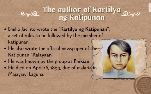 The author of Kartilya 
ng Katipunan 
Emilio Jacinto wrote the “Kartilya ng Katipunan”, 
a set of rules to be followed by the member of 
katipunan. 
He also wrote the official newspaper of the 
Katipunan "Kalayaan". 
He was known by the group as Pinkian 
He died on April 16, 1899, due of malaria in 
Majayjay, Laguna.