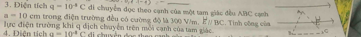 Điện tích q=10^(-8)C di chuyển dọc theo cạnh của một tam giác đều ABC cạnh
a=10cm trong điện trường đều có cường độ là 300 V/m. Eparallel BC. Tính công của 
lực điện trường khi q dịch chuyển trên mỗi cạnh của tam giác. 
4. Điện tích q=10^(-8)C di chuyền o c