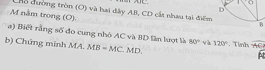 IAIC. 
Cho đường tròn (O) và hai dây AB, CD cắt nhau tại điểm 
M nằm trong (O). 
a) Biết rằng số đo cung nhỏ AC và BD lần lượt là 80° và 120°. Tính overline ACI
b) Chứng minh MA. MB=MC. MD. 
a