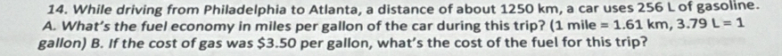While driving from Philadelphia to Atlanta, a distance of about 1250 km, a car uses 256 L of gasoline. 
A. What’s the fuel economy in miles per gallon of the car during this trip? (1mile=1.61km, 3.79L=1
gallon) B. If the cost of gas was $3.50 per gallon, what’s the cost of the fuel for this trip?