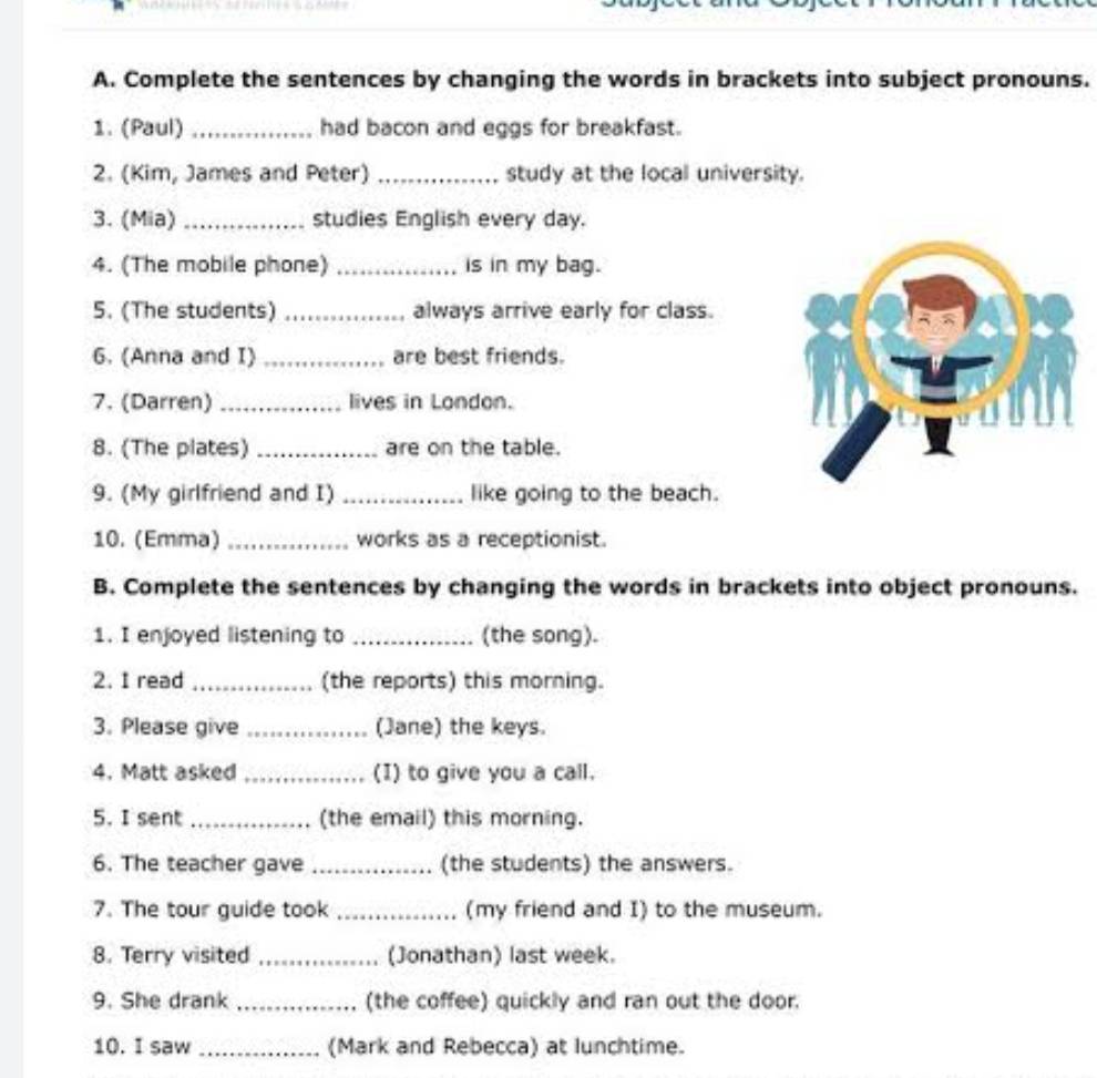 Complete the sentences by changing the words in brackets into subject pronouns. 
1. (Paul) _had bacon and eggs for breakfast. 
2. (Kim, James and Peter) _study at the local university. 
3. (Mia) _studies English every day. 
4. (The mobile phone) _is in my bag. 
5. (The students) _always arrive early for class. 
6. (Anna and I) _are best friends. 
7. (Darren) _lives in London. 
8. (The plates) _are on the table. 
9. (My girlfriend and I) _like going to the beach. 
10. (Emma) _works as a receptionist. 
B. Complete the sentences by changing the words in brackets into object pronouns. 
1. I enjoyed listening to _(the song). 
2. I read _(the reports) this morning. 
3. Please give _(Jane) the keys. 
4. Matt asked _(I) to give you a call. 
5. I sent _(the email) this morning. 
6. The teacher gave _(the students) the answers. 
7. The tour guide took _(my friend and I) to the museum. 
8. Terry visited _(Jonathan) last week. 
9. She drank _(the coffee) quickly and ran out the door. 
10. I saw _(Mark and Rebecca) at lunchtime.