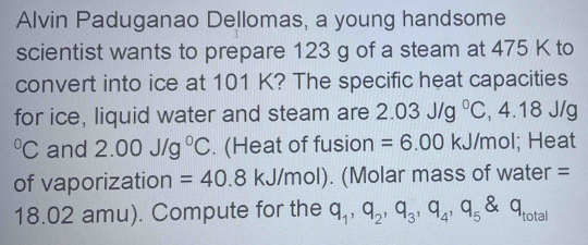 Alvin Paduganao Dellomas, a young handsome 
scientist wants to prepare 123 g of a steam at 475 K to 
convert into ice at 101 K? The specific heat capacities 
for ice, liquid water and steam are 2.03J/g°C , 4.18 J/g°C C and 2.00J/g^0C. (Heat of fusion =6.00 kJ/mol; Heat 
of vaporization =40.8 kJ/mol). (Molar mass of water =
18.02 amu). Compute for the q_1, q_2, q_3, q_4, q_5 q_tc tal