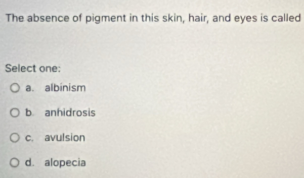 The absence of pigment in this skin, hair, and eyes is called
Select one:
a. albinism
b anhidrosis
c. avulsion
d. alopecia