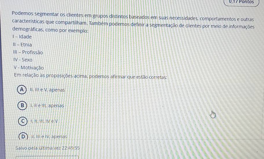 0,17 Pontos
Podemos segmentar os clientes em grupos distintos baseados em suas necessidades, comportamentos e outras
características que compartilham. Também podemos definir a segmentação de clientes por meio de informações
demográficas, como por exemplo:
I - Idade
II - Etnia
III - Profissão
IV - Sexo
V - Motivação
Em relação às proposições acima, podemos afirmar que estão corretas:
A ) II. III e V, apenas
B ) I, Il e III, apenas
C I, II, III, IV e V
D) II, III e IV, apenas
Salvo pela última vez 22:49:55