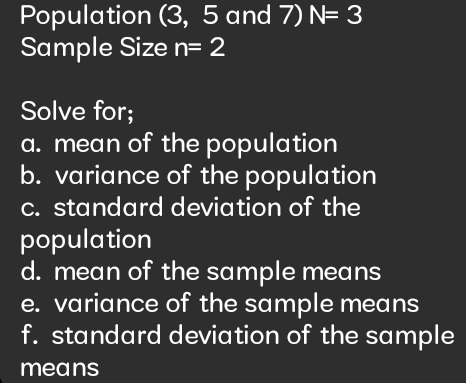 Population (3, 5 and 7) N=3
Sample Size n=2
Solve for; 
a. mean of the population 
b. variance of the population 
c. standard deviation of the 
population 
d. mean of the sample means 
e. variance of the sample means 
f. standard deviation of the sample 
means