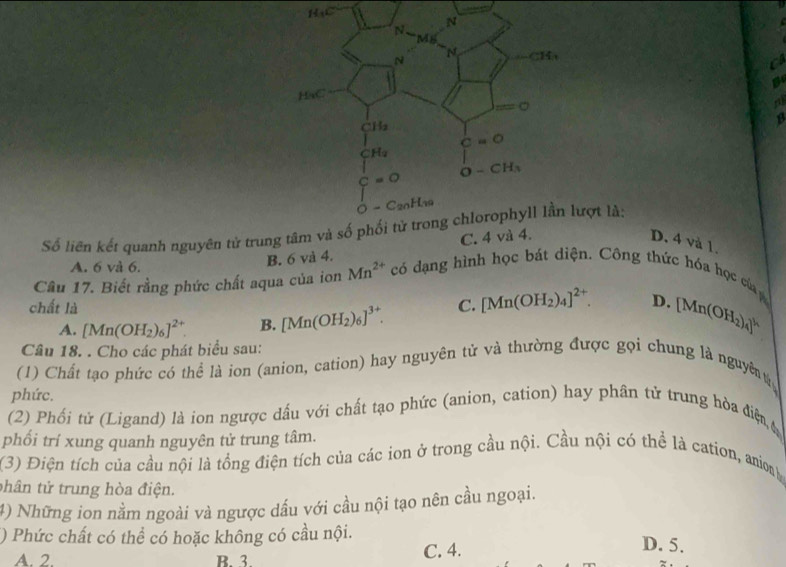 H_1C
c
Số liên kết quanh nguyên tử trung tâm và sượt là:
D. 4 và 1.
A. 6 và 6.
B. 6 và 4. C. 4 và 4.
Câu 17. Biết rằng phức chất aqua của ion Mn^(2+) có dạng hình học bát diện. Công thức hóa học củ 
chất là C. [Mn(OH_2)_4]^2+. D. [Mn(OH_2)_4]^k
A. [Mn(OH_2)_6]^2+ B. [Mn(OH_2)_6]^3+.
Câu 18. . Cho các phát biểu sau:
(1) Chất tạo phức có thể là ion (anion, cation) hay nguyên tử và thường được gọi chung là nguyên 
phức.
(2) Phối tử (Ligand) là ion ngược dấu với chất tạo phức (anion, cation) hay phân tử trung hòa điệ 
phối trí xung quanh nguyên tử trung tâm.
(3) Điện tích của cầu nội là tổng điện tích của các ion ở trong cầu nội. Cầu nội có thể là cation, anion y
thân tử trung hòa điện.
4) Những ion nằm ngoài và ngược dầu với cầu nội tạo nên cầu ngoại.
() Phức chất có thể có hoặc không có cầu nội. D. 5.
A. 2. B.  3. C. 4.