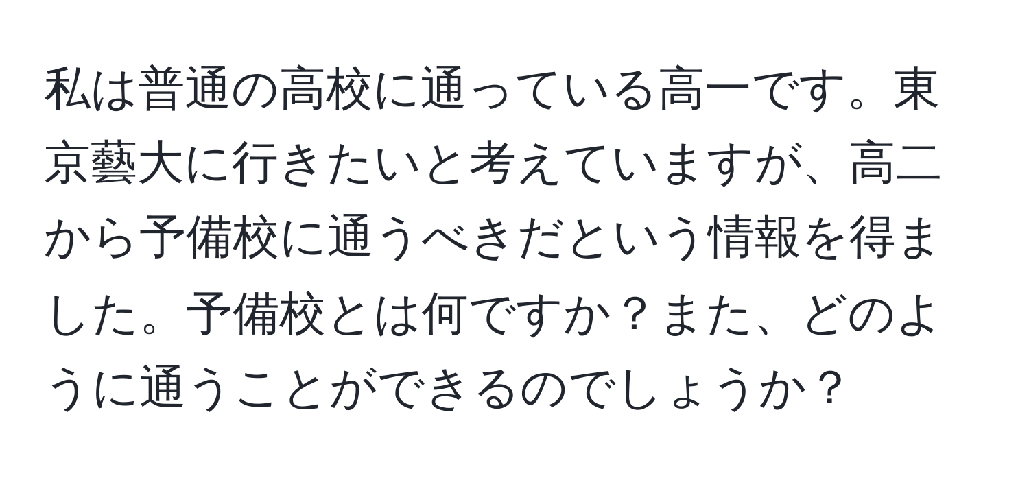 私は普通の高校に通っている高一です。東京藝大に行きたいと考えていますが、高二から予備校に通うべきだという情報を得ました。予備校とは何ですか？また、どのように通うことができるのでしょうか？