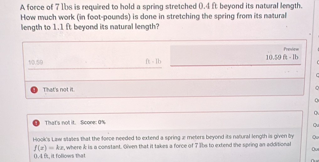 A force of 7 1bs is required to hold a spring stretched 0.4 ft beyond its natural length.
How much work (in foot-pounds) is done in stretching the spring from its natural
length to 1.1 ft beyond its natural length?
Preview
10.59 ft - 1b
0.59ft· 1b
C
That's not it.
Q
Q
That's not it. Score: 0%
Qu
Hook's Law states that the force needed to extend a spring x meters beyond its natural length is given by Qu
f(x)=kx , where k is a constant. Given that it takes a force of 71bs to extend the spring an additional
Que
0.4 ft, it follows that