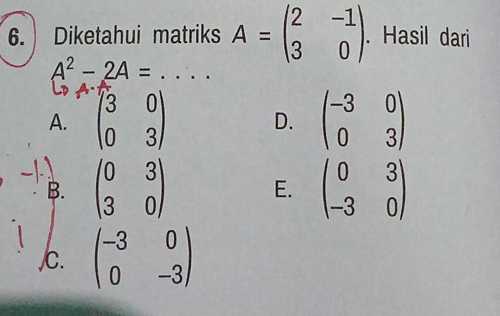 Diketahui matriks A=beginpmatrix 2&-1 3&0endpmatrix. Hasil dari
_ A^2-2A=
A. beginpmatrix 3&0 0&3endpmatrix beginpmatrix -3&0 0&3endpmatrix
D.
B. beginpmatrix 0&3 3&0endpmatrix beginpmatrix 0&3 -3&0endpmatrix
E.
C. beginpmatrix -3&0 0&-3endpmatrix