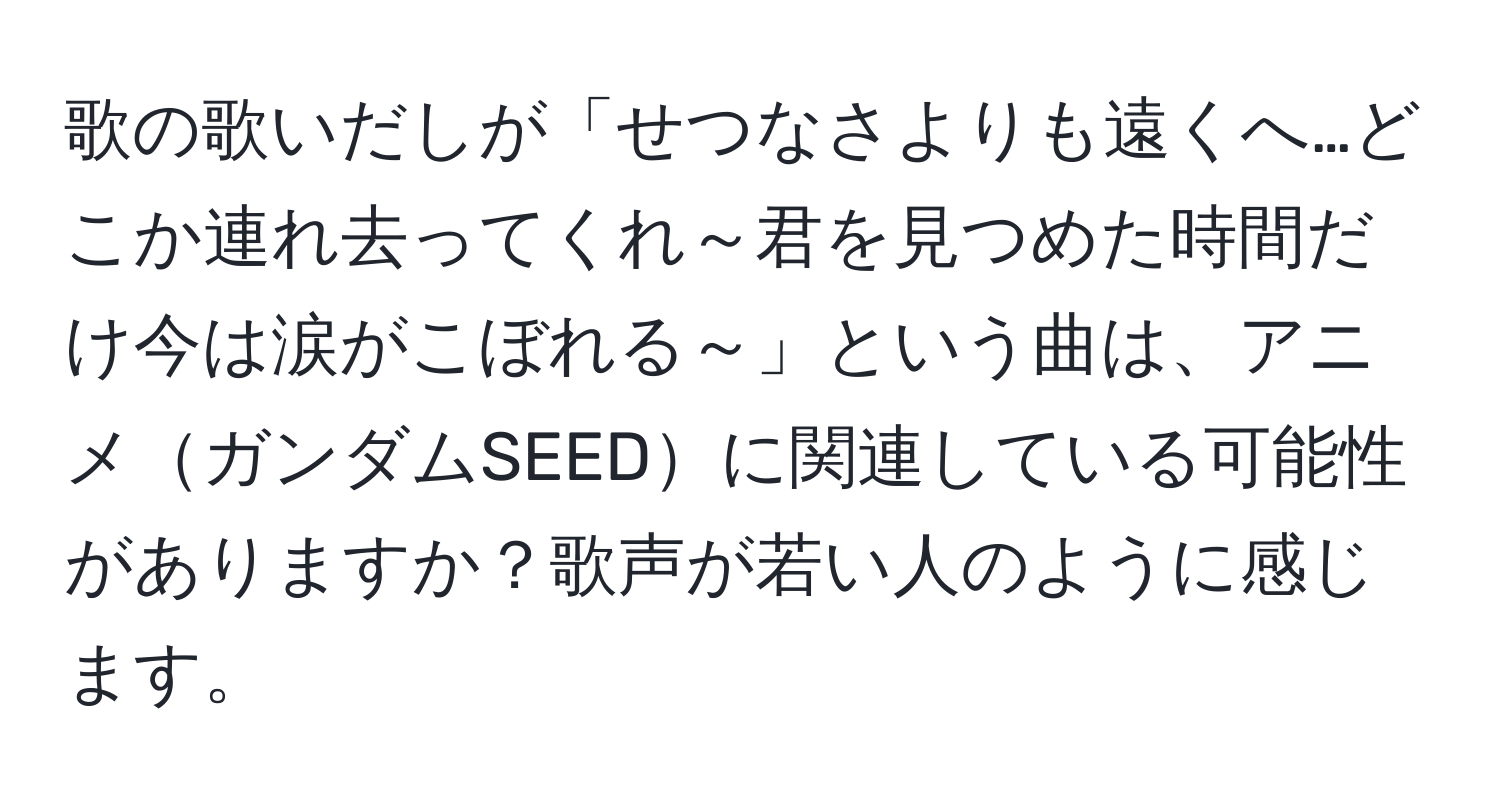 歌の歌いだしが「せつなさよりも遠くへ…どこか連れ去ってくれ～君を見つめた時間だけ今は涙がこぼれる～」という曲は、アニメガンダムSEEDに関連している可能性がありますか？歌声が若い人のように感じます。