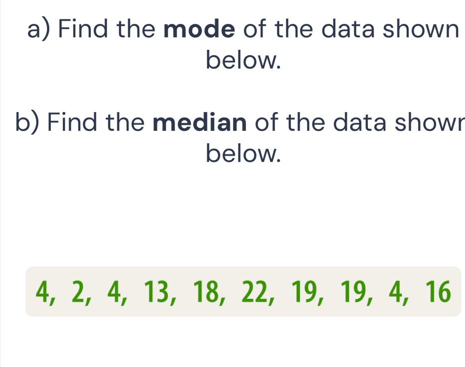 Find the mode of the data shown 
below. 
b) Find the median of the data showr 
below.
4, 2, 4, 13, 18, 22, 19, 19, 4, 16