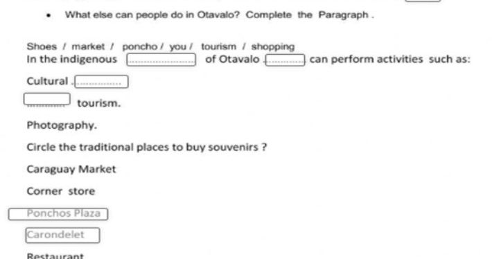 What else can people do in Otavalo? Complete the Paragraph .
Shoes / market / poncho / you / tourism / shopping
In the indigenous of Otavalo can perform activities such as:
Cultural
tourism.
Photography.
Circle the traditional places to buy souvenirs ?
Caraguay Market
Corner store
Ponchos Plaza
Carondelet
Restaurant