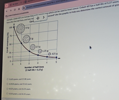 Lure
My Arain
A student.masteryconsect.com/?ⅳ=r_57Vta0(8)
xample, cobalt-60 is an isotope that emite nonme mys which can be used to treat cancer. Cobalt-60 has a half-life of 5.27 years
have after five half-lives, and how ma passed? Use the graphic to help you determine the correct amount of gra
grenvilieschools us bookmarks
0.625 grams, and 21.08 years.
0.3125 grams, and 31.62 years.
0.625 grams, and 26.35 years.
0.313 grams, and 26.35 years.