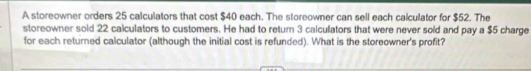 A storeowner orders 25 calculators that cost $40 each. The storeowner can sell each calculator for $52. The 
storeowner sold 22 calculators to customers. He had to return 3 calculators that were never sold and pay a $5 charge 
for each returned calculator (although the initial cost is refunded). What is the storeowner's profit?