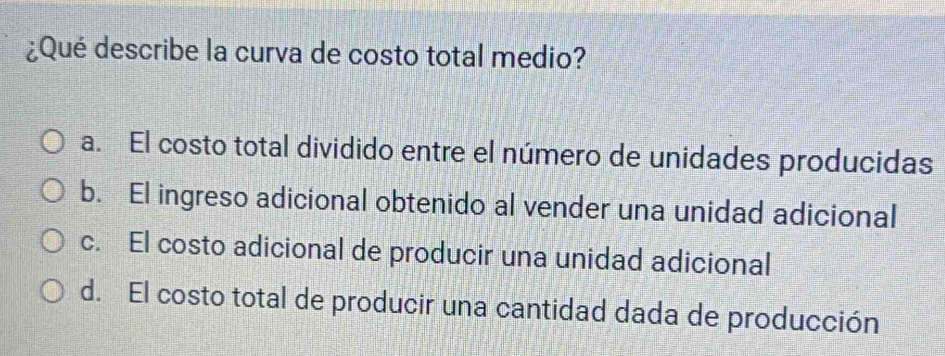 ¿Qué describe la curva de costo total medio?
a. El costo total dividido entre el número de unidades producidas
b. El ingreso adicional obtenido al vender una unidad adicional
c. El costo adicional de producir una unidad adicional
d. El costo total de producir una cantidad dada de producción