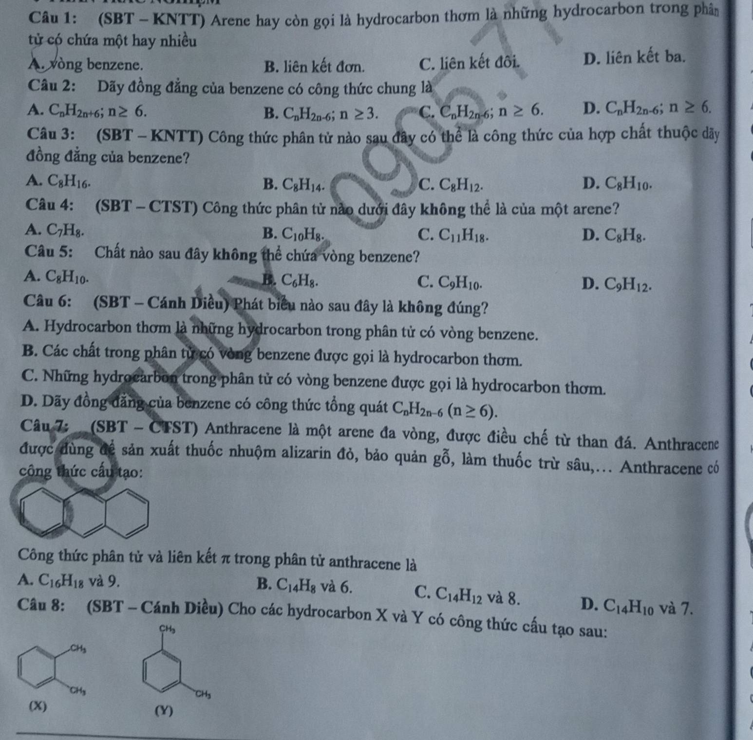 (SBT - KNTT) Arene hay còn gọi là hydrocarbon thơm là những hydrocarbon trong phân
tử có chứa một hay nhiều
A. vòng benzene. B. liên kết đơn. C. liên kết đôi. D. liên kết ba.
Câu 2: Dãy đồng đẳng của benzene có công thức chung là
A. C_nH_2n+6;n≥ 6. B. C_nH_2n-6;n≥ 3. C. C_nH_2n-6;n≥ 6. D. C_nH_2n-6;n≥ 6.
Câu 3: (SBT - KNTT) Công thức phân tử nào sau đây có thể là công thức của hợp chất thuộc dãy
đồng đẳng của benzene?
A. C_8H_16. B. C_8H_14. C. C_8H_12. D. C_8H_10.
Câu 4: (SBT - CTST) Công thức phân tử nào dưới đây không thể là của một arene?
A. C_7H_8. B. C_10H_8. C. C_11H_18. D. C_8H_8.
Câu 5: Chất nào sau đây không thể chứa vòng benzene?
A. C_8H_10. B. C_6H_8. C. C_9H_10. D. C_9H_12.
Câu 6: (SBT - Cánh Diều) Phát biểu nào sau đây là không đúng?
A. Hydrocarbon thơm là những hydrocarbon trong phân tử có vòng benzene.
B. Các chất trong phân từ có vòng benzene được gọi là hydrocarbon thơm.
C. Những hydrocarbon trong phân tử có vòng benzene được gọi là hydrocarbon thơm.
D. Dãy đồng đăng của benzene có công thức tổng quát C_nH_2n-6(n≥ 6).
Câu 7:  (SBT - CTST) Anthracene là một arene đa vòng, được điều chế từ than đá. Anthracene
được đùng đề sản xuất thuốc nhuộm alizarin đỏ, bảo quản gỗ, làm thuốc trừ sâu,... Anthracene có
công thức cấu tạo:
Công thức phân tử và liên kết π trong phân tử anthracene là
A. C_16H_18 và 9. B. C_14H_8 và 6. và 8.
C. C_14H_12
D. C_14H_10 và 7.
Câu 8: (SBT - Cánh Diều) Cho các hydrocarbon X và Y có công thức cấu tạo sau:
CH
CH_3
(Y)