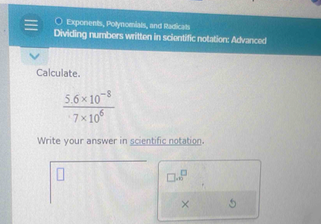 Exponents, Polynomials, and Radicals 
Dividing numbers written in scientific notation: Advanced 
Calculate.
 (5.6* 10^(-8))/7* 10^6 
Write your answer in scientific notation.
□ .10^(□)
×