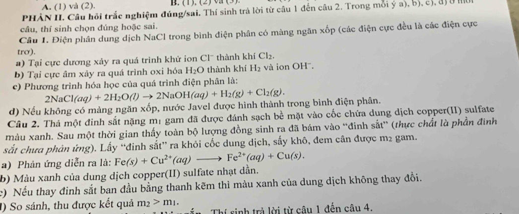 A. (1) và (2). B. (1), (2) va (3).
PHẢN II. Câu hồi trắc nghiệm đúng/sai. Thí sinh trả lời từ câu 1 đến câu 2. Trong mỗi ý a), b), c), đị ở mờ
câu, thí sinh chọn đúng hoặc sai.
Câu 1. Điện phân dung dịch NaCl trong bình điện phân có màng ngăn xốp (các điện cực đều là các điện cực
trơ).
a) Tại cực dương xảy ra quá trình khử ion Clˉ thành khí Cl_2.
b) Tại cực âm xảy ra quá trình oxi hóa H_2O thành khí H_2 và ion OH'.
c) Phương trình hóa học của quá trình điện phân là:
2NaCl(aq)+2H_2O(l)to 2NaOH(aq)+H_2(g)+Cl_2(g).
d) Nếu không có màng ngăn xốp, nước Javel được hình thành trong bình điện phân.
Câu 2. Thả một đinh sắt nặng mị gam đã được đánh sạch bề mặt vào cốc chứa dung dịch copper(II) sulfate
màu xanh. Sau một thời gian thấy toàn bộ lượng đồng sinh ra đã bám vào “đinh sắt” (thực chất là phần đinh
sắt chưa phản ứng). Lấy “đinh sắt” ra khỏi cốc dung dịch, sấy khô, đem cân được m2 gam.
a) Phản ứng diễn ra là: Fe(s)+Cu^(2+)(aq)to Fe^(2+)(aq)+Cu(s).
b) Màu xanh của dung dịch copper(II) sulfate nhạt dần.
c) Nếu thay đinh sắt ban đầu bằng thanh kẽm thì màu xanh của dung dịch không thay đồi.
1) So sánh, thu được kết quả m_2>m_1.
n  Thí sinh trả lời từ câu 1 đến câu 4.