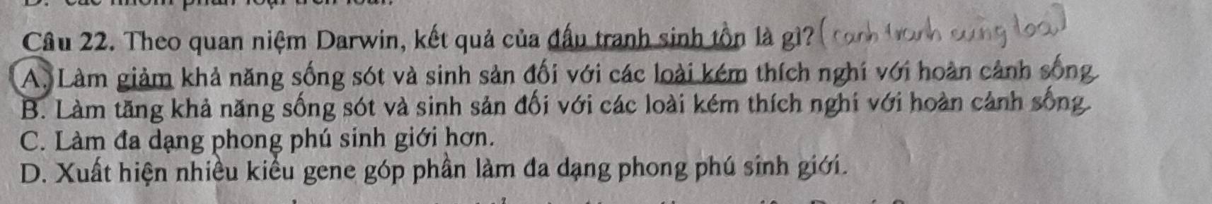 Cầu 22. Theo quan niệm Darwin, kết quả của đấu tranh sinh tồn là gì?
A. Làm giảm khả năng sống sót và sinh sản đối với các loài kém thích nghi với hoàn cảnh sốn
B. Làm tăng khả năng sống sót và sinh sản đối với các loài kém thích nghi với hoàn cảnh sống
C. Làm đa dạng phong phú sinh giới hơn.
D. Xuất hiện nhiều kiểu gene góp phần làm đa dạng phong phú sinh giới.