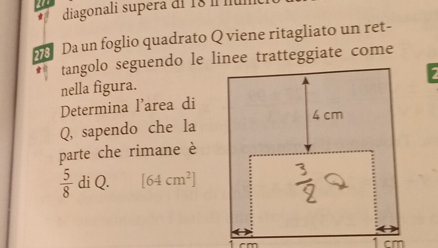 diagonali supera di 18 í lu 
Da un foglio quadrato Q viene ritagliato un ret- 
nella figura. 
Determina l'area di 
Q, sapendo che la 
parte che rimane è
 5/8  di Q. [64cm^2]
1 cm