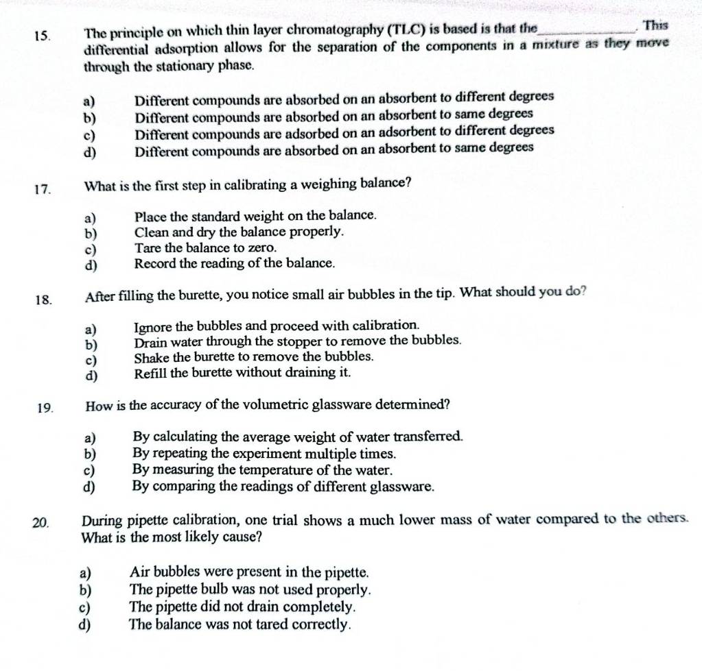 The principle on which thin layer chromatography (TLC) is based is that the_ . This
differential adsorption allows for the separation of the components in a mixture as they move
through the stationary phase.
a) Different compounds are absorbed on an absorbent to different degrees
b) Different compounds are absorbed on an absorbent to same degrees
c) Different compounds are adsorbed on an adsorbent to different degrees
d) Different compounds are absorbed on an absorbent to same degrees
17. What is the first step in calibrating a weighing balance?
a) Place the standard weight on the balance.
b) Clean and dry the balance properly.
c) Tare the balance to zero.
d) Record the reading of the balance.
18. After filling the burette, you notice small air bubbles in the tip. What should you do?
a) Ignore the bubbles and proceed with calibration.
b) Drain water through the stopper to remove the bubbles.
c) Shake the burette to remove the bubbles.
d) ) Refill the burette without draining it.
19. How is the accuracy of the volumetric glassware determined?
a) By calculating the average weight of water transferred.
b) By repeating the experiment multiple times.
c) By measuring the temperature of the water.
d) By comparing the readings of different glassware.
20. During pipette calibration, one trial shows a much lower mass of water compared to the others.
What is the most likely cause?
a) Air bubbles were present in the pipette.
b) The pipette bulb was not used properly.
c) The pipette did not drain completely.
d) The balance was not tared correctly.