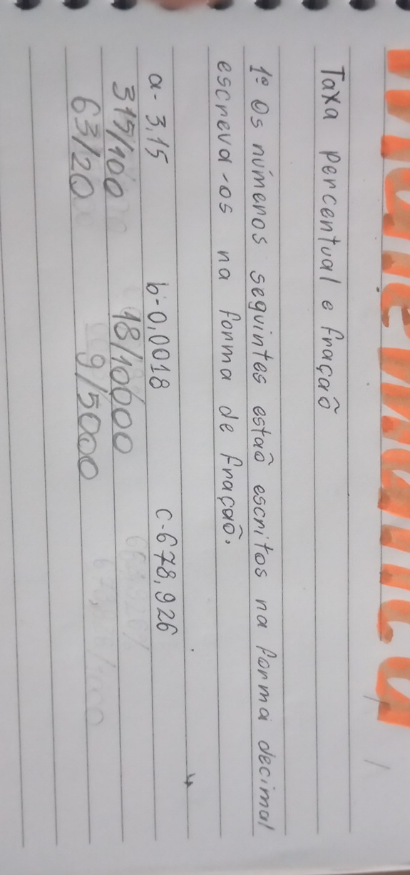 Taxa percentuale fragao
1^(_ circ) Os numeros sequintes estao escritos na forma decimal 
escreva-os na forma de Fracao. 
a - 3. 15 6 -0, 0018 C. 648, 926
315/100 18/10600
63/20 9/5000