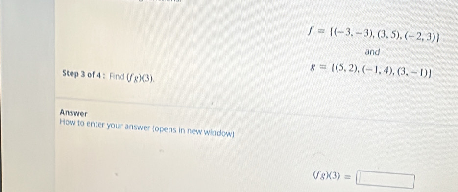 f= (-3,-3),(3,5),(-2,3)
and 
Step 3 of 4 : Find (fg)(3).
g= (5,2),(-1,4),(3,-1)
Answer 
How to enter your answer (opens in new window)
(fg)(3)=□