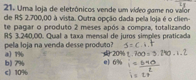 Uma loja de eletrônicos vende um video game no valor
de R$ 2.700,00 à vista. Outra opção dada pela loja é o clien-
te pagar o produto 2 meses após a compra, totalizando
R$ 3.240,00. Qual a taxa mensal de juros simples praticada
pela loja na venda desse produto?
a) 1% 20%
b) 7% e) 6%
c) 10%