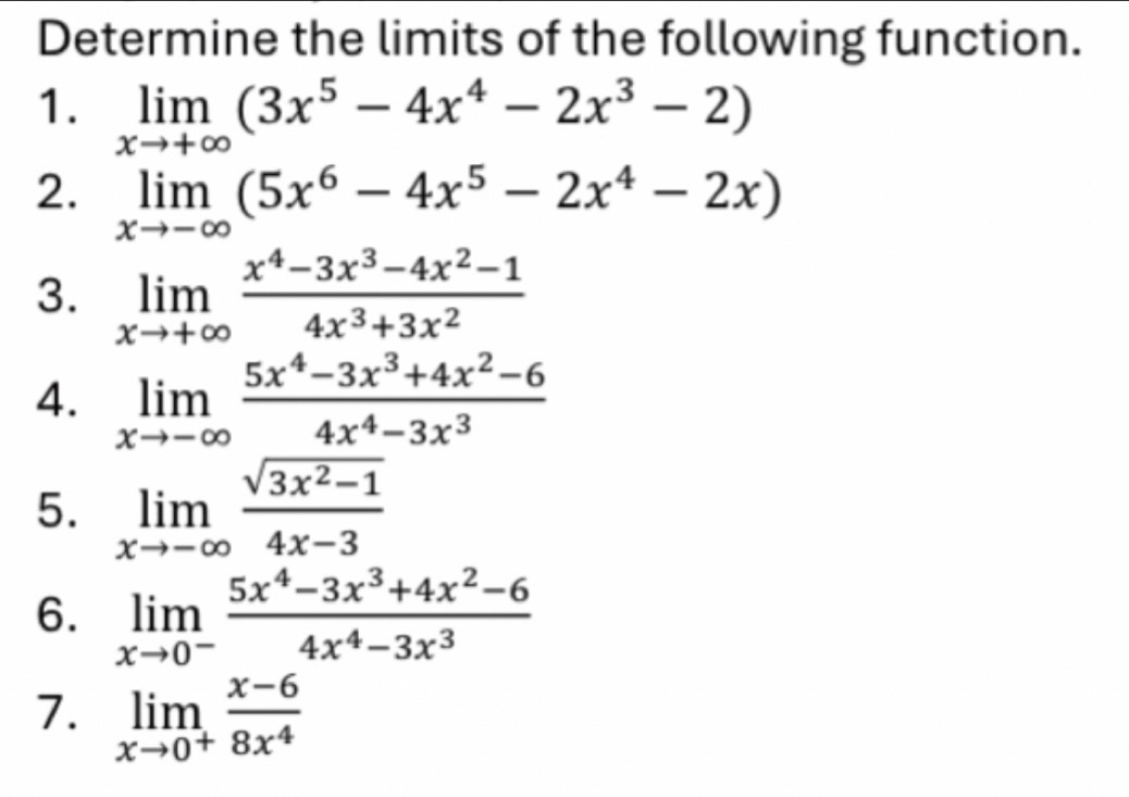 Determine the limits of the following function. 
1. limlimits _xto +∈fty (3x^5-4x^4-2x^3-2)
2. limlimits _xto -∈fty (5x^6-4x^5-2x^4-2x)
3. limlimits _xto +∈fty  (x^4-3x^3-4x^2-1)/4x^3+3x^2 
4. limlimits _xto -∈fty  (5x^4-3x^3+4x^2-6)/4x^4-3x^3 
5. limlimits _xto -∈fty  (sqrt(3x^2-1))/4x-3 
6. limlimits _xto 0^- (5x^4-3x^3+4x^2-6)/4x^4-3x^3 
7. limlimits _xto 0^+ (x-6)/8x^4 