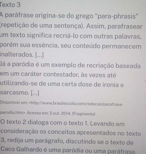 Texto 3 
A paráfrase origina-se do grego “para-phrasis” 
(repetição de uma sentença). Assim, parafrasear 
um texto significa recriá-lo com outras palavras, 
porém sua essência, seu conteúdo permanecem 
inalterados. [...] 
Já a paródia é um exemplo de recriação baseada 
em um caráter contestador, às vezes até 
utilizando-se de uma certa dose de ironia e 
sarcasmo. [...] 
Disponível em:. Acesso em: 2 out. 2014. (Fragmento) 
O texto 2 dialoga com o texto 1. Levando em 
consideração os conceitos apresentados no texto 
3, redija um parágrafo, discutindo se o texto de 
Caco Galhardo é uma paródia ou uma paráfrase.