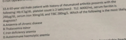 A 60-year old male patient with history of rheumatoid arthritis presents with the
following: Hb:4.5g/dL. platelet count is 2 lakh/mm3. TLC: 6000/mL, serum ferritin is
200pg/dL serum iron 30mg/dL and TIBC 280ng/L. Which of the following is the most likely
diagnosis?
A Anzemia of chronic disease
B.Thalassemia minor
C.Iron deficiency anemia
D.Autoimmune haemolytic anemia