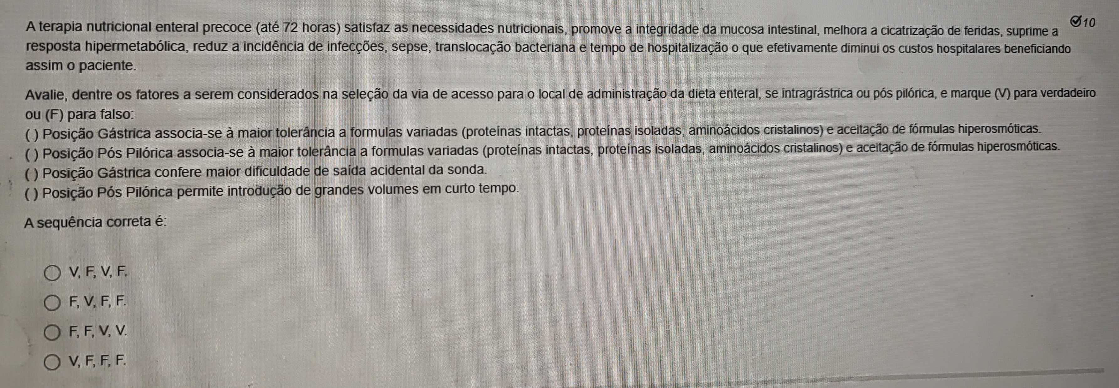 A terapia nutricional enteral precoce (até 72 horas) satisfaz as necessidades nutricionais, promove a integridade da mucosa intestinal, melhora a cicatrização de feridas, suprime a S10
resposta hipermetabólica, reduz a incidência de infecções, sepse, translocação bacteriana e tempo de hospitalização o que efetivamente diminui os custos hospitalares beneficiando
assim o paciente.
Avalie, dentre os fatores a serem considerados na seleção da via de acesso para o local de administração da dieta enteral, se intragrástrica ou pós pilórica, e marque (V) para verdadeiro
ou (F) para falso:
) Posição Gástrica associa-se à maior tolerância a formulas variadas (proteínas intactas, proteínas isoladas, aminoácidos cristalinos) e aceitação de fórmulas hiperosmóticas.
( ) Posição Pós Pilórica associa-se à maior tolerância a formulas variadas (proteínas intactas, proteínas isoladas, aminoácidos cristalinos) e aceitação de fórmulas hiperosmóticas.
( ) Posição Gástrica confere maior dificuldade de saída acidental da sonda.
( ) Posição Pós Pilórica permite introdução de grandes volumes em curto tempo.
A sequência correta é:
V, F, V, F.
F, V, F, F.
F, F, V, V.
V, F, F, F.