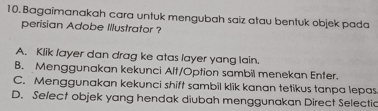 Bagaimanakah cara untuk mengubah saiz atau bentuk objek pada
perisian Adobe Illustrator ?
A. Klik layer dan drag ke atas layer yang lain.
B. Menggunakan kekunci Alt/Option sambil menekan Enter.
C. Menggunakan kekunci shift sambil klik kanan tetikus tanpa lepas
D. Select objek yang hendak diubah menggunakan Direct Selectic