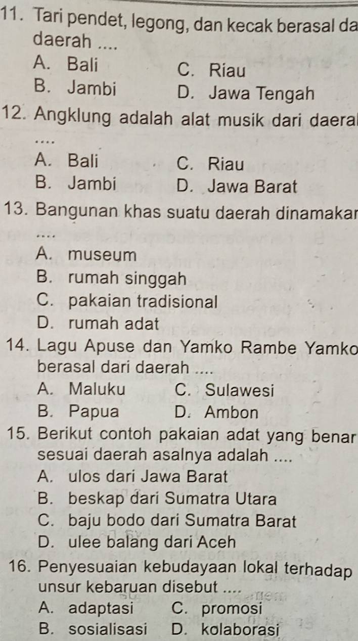 Tari pendet, legong, dan kecak berasal da
daerah ....
A. Bali C. Riau
B. Jambi D. Jawa Tengah
12. Angklung adalah alat musik dari daera
_…
A. Bali C. Riau
B. Jambi D. Jawa Barat
13. Bangunan khas suatu daerah dinamakar
_…
A. museum
B. rumah singgah
C. pakaian tradisional
D. rumah adat
14. Lagu Apuse dan Yamko Rambe Yamko
berasal dari daerah ...
A. Maluku C. Sulawesi
B. Papua D. Ambon
15. Berikut contoh pakaian adat yang benar
sesuai daerah asalnya adalah ....
A. ulos dari Jawa Barat
B. beskap dari Sumatra Utara
C. baju bodo dari Sumatra Barat
D. ulee balang dari Aceh
16. Penyesuaian kebudayaan lokal terhadap
unsur kebaruan disebut ....
A. adaptasi C. promosi
B. sosialisasi D. kolaborasi