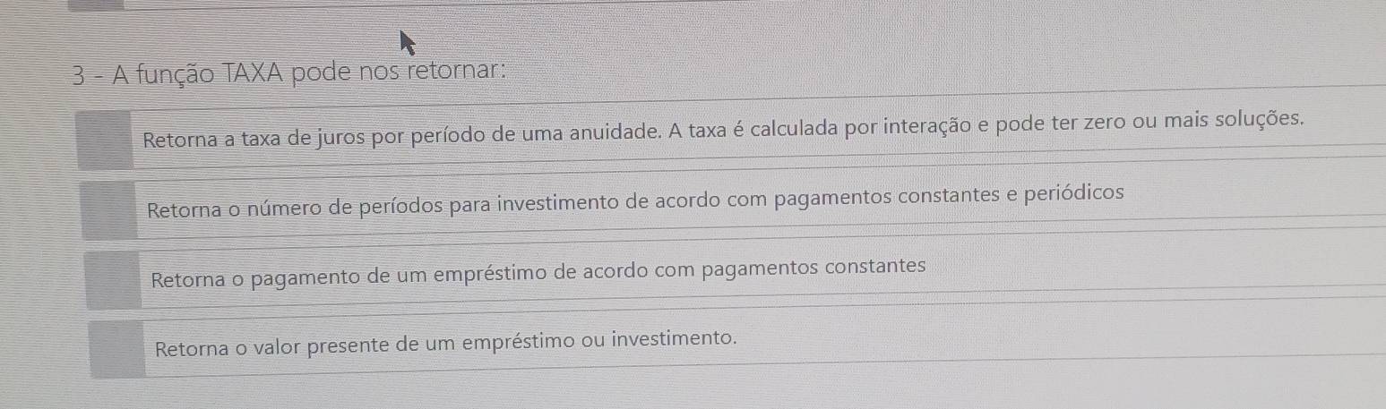 A função TAXA pode nos retornar:
Retorna a taxa de juros por período de uma anuidade. A taxa é calculada por interação e pode ter zero ou mais soluções.
Retorna o número de períodos para investimento de acordo com pagamentos constantes e periódicos
Retorna o pagamento de um empréstimo de acordo com pagamentos constantes
Retorna o valor presente de um empréstimo ou investimento.