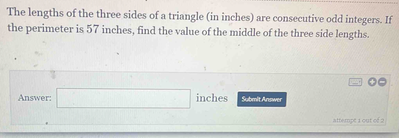 The lengths of the three sides of a triangle (in inches) are consecutive odd integers. If 
the perimeter is 57 inches, find the value of the middle of the three side lengths. 
Answer: □ inches Submit Answer 
attempt 1 out of 2