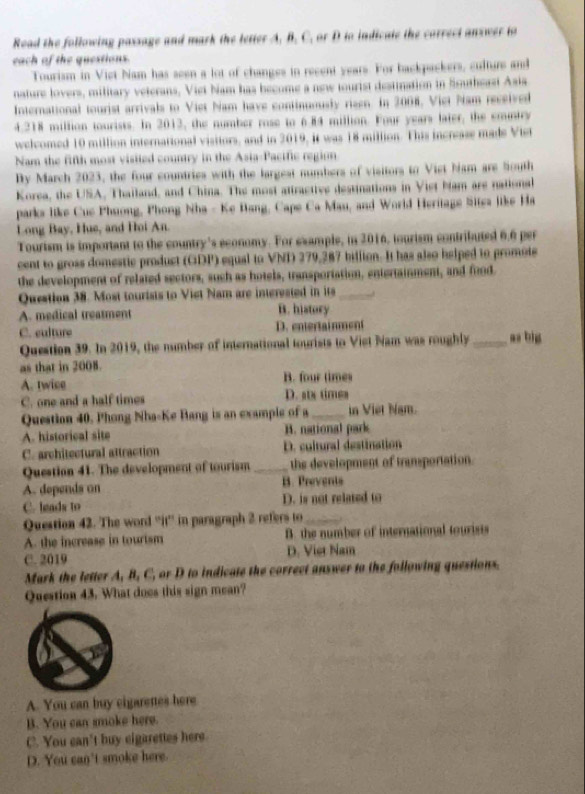 Read the following passage and mark the letter A. B. C. or D to indicate the correct answer to
each of the questions.
Tourism in Viet Nam has seen a lot of changes in recent years. For backpackers, culture and
nature lovers, military veterans, Viet biam has become a new tourist destination in Southeast Asia
International tourist arrivals to Viet Nam have continuously rizen. In 2008. Vict Nam received
4.218 million tourists. In 2012, the number rose to 6.84 million. Four years later, the emuntry
welcomed 10 million international visitors, and in 2019, it was 18 million. This increase made Viet
Nam the fifth most visited country in the Asia-Pacific region
By March 2023, the four countries with the largest numbers of visitors to Viet Nam are South
Korea, the USA, Thailand, and China. The most attractive destinations in Viet bam are national
parks like Cue Phuong, Phong Nha - Ke Bang, Cape Ca Mau, and World Heritage Sites like Ha
Long Bay, Hue, and Hoi An.
Tourism is important to the country's economy. For example, in 2016, tourism contributed 6.6 per
cent to gross domestic product (GDP) equal to VNI 279,287 billion. It has also helped to promote
the development of related sectors, such as hotels, transportation, entertainment, and food
Question 38. Most tourists to Viet Nam are interested in its _.
A. medical treatment B. history
C. ealture D.entertainment
Question 39. In 2019, the number of international tourists to Viet Nam was roughly_ as big
as that in 2008.
A. twice B. four times
C. one and a half times D. stx times
Question 40. Phong Nha-Ke Bang is an example of a _in Viet Nam.
A. historical site B. national park
C. architectural attraction D. cultural destination
Question 41. The development of tourism_ the development of transportation.
A. depends an B. Prevents
C. heads to D. is not related to
Question 42. The word “'it'' in paragraph 2 refers to_
A. the increase in tourism B. the number of international tourists
C. 2019 D. Vier Nam
Mark the letter A, B, C, or D to indicate the correct answer to the following questions.
Question 43. What does this sign mean?
A. You can buy eigarettes here
B. You can smoke here.
C. You can't buy eigarettes here
D. You can't smoke here.