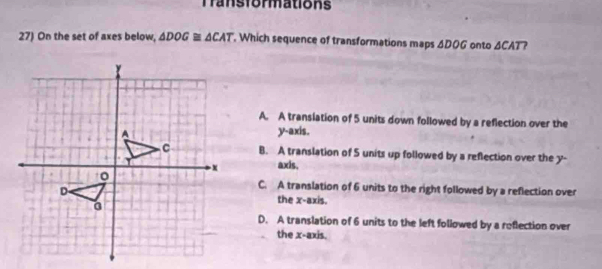 Transformations
27) On the set of axes below, △ DOG≌ △ CAT , Which sequence of transformations maps . △ DOG onto ACAT?
A. A transiation of 5 units down followed by a reflection over the
y-axis.
B. A translation of 5 units up followed by a reflection over the y -
axis.
C. A translation of 6 units to the right followed by a reflection over
the x-axis.
D. A translation of 6 units to the left followed by a reflection over
the x-axis.