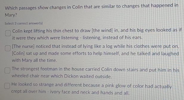 Which passages show changes in Colin that are similar to changes that happened in
Mary?
Select 3 correct answer(s)
Colin kept lifting his thin chest to draw [the wind] in, and his big eyes looked as if
it were they which were listening - listening, instead of his ears.
[The nurse] noticed that instead of lying like a log while his clothes were put on,
[Colin] sat up and made some efforts to help himself, and he talked and laughed
with Mary all the time.
The strongest footman in the house carried Colin down stairs and put him in his
wheeled chair near which Dickon waited outside.
He looked so strange and different because a pink glow of color had actually
crept all over him - ivory face and neck and hands and all.