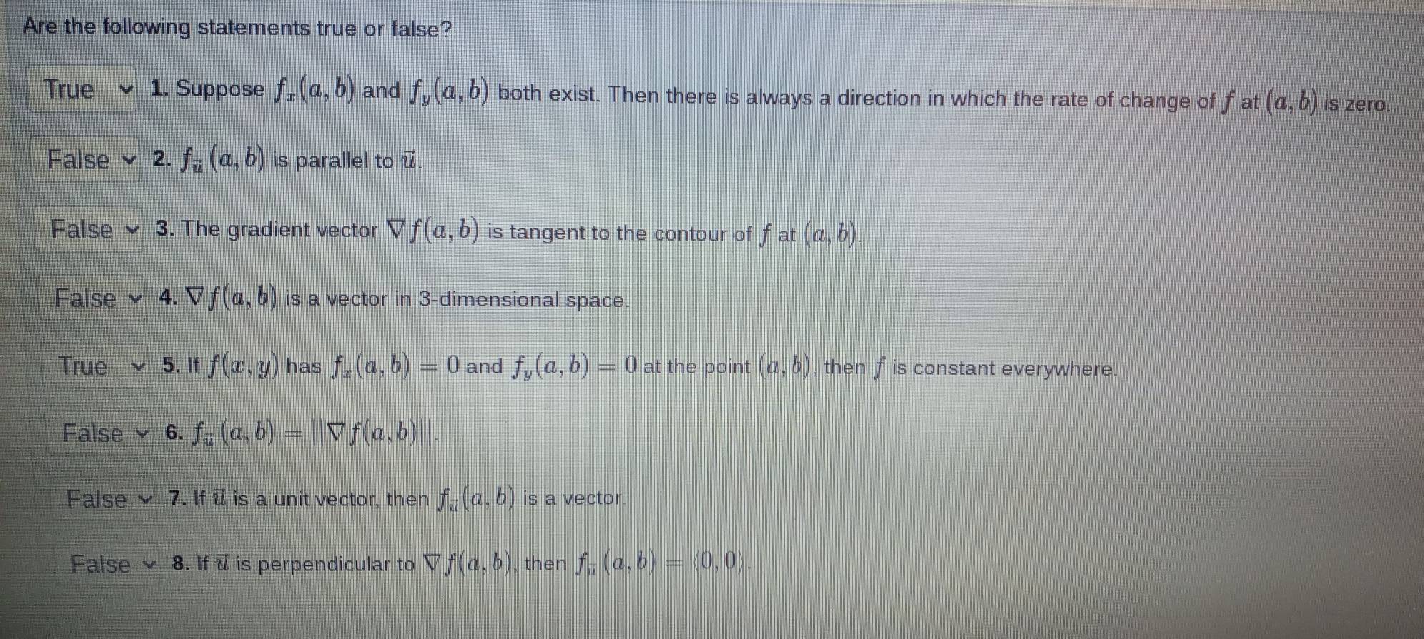 Are the following statements true or false?
True v 1. Suppose f_x(a,b) and f_y(a,b) both exist. Then there is always a direction in which the rate of change of f at (a,b) is zero.
False v 2. f_overline u(a,b) is parallel to vector u.
False v . The gradient vector Vf(a,b) is tangent to the contour of f at (a,b).
False 4. Vf(a,b) is a vector in 3 -dimensional space.
True 5. If f(x,y) has f_x(a,b)=0 and f_y(a,b)=0 at the point (a,b) then f is constant everywhere.
False 6. f_overline u(a,b)=||overline vf(a,b)||
False 7. If ū is a unit vector, then f_vector u(a,b) is a vector.
False * 8 . If vector U is perpendicular to Vf(a,b) , then f_overline u(a,b)=langle 0,0rangle.