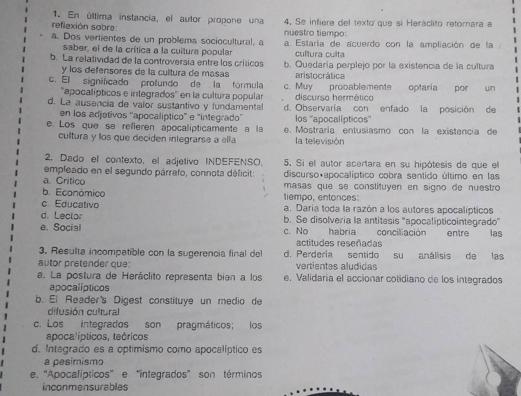 En última instancia, el autor propone una 4. Se infiere del texto que si Heráclito retornara a
reflexión sobre: nuestro tiempo:
a. Dos vertientes de un problema sociocultural, a a. Estaría de acuerdo con la ampliación de la
saber, el de la crítica a la cultura popular cultura culta
b. La relatividad de la controversia entre los críticos b. Quedaría perplejo por la existencia de la cultura
y los defensores de la cultura de masas aristocrática
c. El significado profundo de la fórmula c. Muy probablemente optaría por un
'apocalípticos e integrados'' en la cultura popular discurso hermético
d. La ausencia de valor sustantivo y fundamental d. Observaría con enfado la posición de
en los adjetivos “apocaliptico” e “integrado” los ''apocalípticos'
e. Los que se refieren apocalipticamente a la e. Mostraría entusiasmo con la existencia de
cultura y los que deciden inlegrarse a ella la televisión
2. Dado el contexto, el adjetivo INDEFENSO 5. Si el autor acertara en su hipótesis de que el
empleado en el segundo párrafo, connota déficit: discurso apocalíptico cobra sentido último en las
a. Crítico masas que se constituyen en signo de nuestro
b. Económico tiempo, entonces:
c. Educativo a. Daría toda la razón a los autores apocalípticos
d. Lector b. Se disolveria la antítesis “apocalípticointegrado”
e. Social c. No habria conciliación entre las
actitudes reseñadas
3. Resulta incompatible con la sugerencia final del d. Perdería sentido su análisis de las
autor pretender que: vertientes aludidas
a. La postura de Heráclito representa bien a los e. Validaria el accionar cotidiano de los integrados
apocalípticos
b. El Reader's Digest constituye un medio de
difusión cultural
c. Los integrados son pragmáticos; los
apocalípticos, teóricos
d. Integrado es a optimismo como apocalíptico es
a pesimismo
e. “Apocalípticos”e “integrados” son términos
inconmensurables