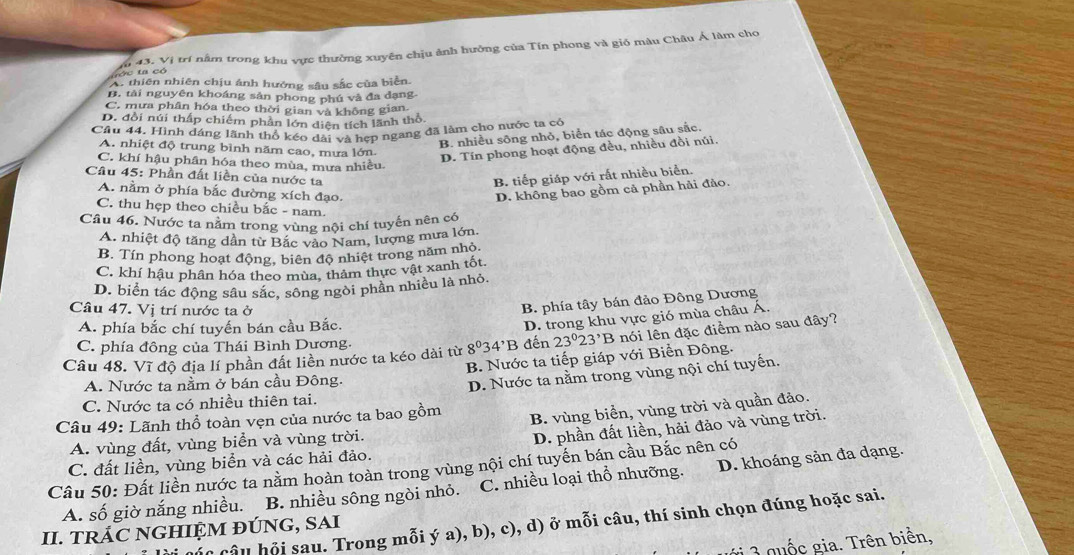 ó c t có *  trí nằm trong khu vực thường xuyên chịu ảnh hưởng của Tín phong và gió màu Châu Á làm cho
43 Vi
A. thiên nhiên chịu ánh hưởng sâu sắc của biển.
B. tài nguyên khoáng sản phong phú và đa dạng.
C. mưa phân hóa theo thời gian và không gian.
D. đổi núi thấp chiếm phân lớn diện tích lãnh thổ.
Câu 44. Hình dáng lãnh thổ kéo dài và hẹp ngang đã làm cho nước ta có
B. nhiều sông nhỏ, biển tác động sâu sắc.
A. nhiệt độ trung bình năm cao, mưa lớn.
C. khí hậu phân hóa theo mùa, mưa nhiều
D. Tín phong hoạt động đều, nhiều đồi núi.
Cầu 45: Phần đất liền của nước ta B. tiếp giáp với rất nhiều biển.
A. nằm ở phía bắc đường xích đạo. D. không bao gồm cả phần hải đảo.
C. thu hẹp theo chiều bắc - nam.
Câu 46. Nước ta nằm trong vùng nội chí tuyến nên có
A. nhiệt độ tăng dân từ Bắc vào Nam, lượng mưa lớn.
B. Tín phong hoạt động, biên độ nhiệt trong năm nhỏ.
C. khí hậu phân hóa theo mùa, thảm thực vật xanh tốt.
D. biển tác động sâu sắc, sông ngòi phần nhiều là nhỏ.
Câu 47. Vị trí nước ta ở
B. phía tây bán đảo Đông Dương
A. phía bắc chí tuyến bán cầu Bắc.
D. trong khu vực gió mùa châu Á.
Câu 48. Vĩ độ địa lí phần đất liền nước ta kéo dài từ 8^034^,B đến 23°23^,B nói lên đặc điểm nào sau đây?
C. phía đông của Thái Bình Dương.
A. Nước ta nằm ở bán cầu Đông. B. Nước ta tiếp giáp với Biển Đông.
D. Nước ta nằm trong vùng nội chí tuyến.
C. Nước ta có nhiều thiên tai.
Câu 49: Lãnh thổ toàn vẹn của nước ta bao gồm
B. vùng biển, vùng trời và quần đảo.
A. vùng đất, vùng biển và vùng trời.
D. phần đất liền, hải đảo và vùng trời.
Câu 50: Đất liền nước ta nằm hoàn toàn trong vùng nội chí tuyến bán cầu Bắc nên có C. đất liền, vùng biển và các hải đảo.
A. số giờ nắng nhiều. B. nhiều sông ngòi nhỏ. C. nhiều loại thổ nhưỡng. D. khoáng sản đa dạng.
Câu hội sau. Trong mỗi ý a), b), c), d) ở mỗi câu, thí sinh chọn đúng hoặc sai.
II. TRÁC NGHIỆM ĐÚNG, SAI
g    quốc gia. Trên biển,